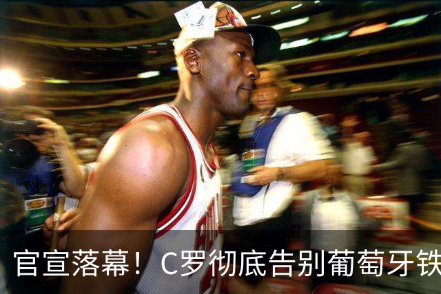 官宣落幕！C罗彻底告别葡萄牙铁打主力，41岁传奇迎来终极转型